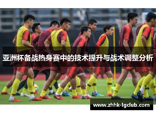 亚洲杯备战热身赛中的技术提升与战术调整分析