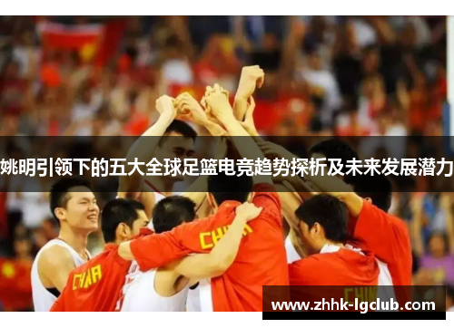 姚明引领下的五大全球足篮电竞趋势探析及未来发展潜力 姚明引领下的五大全球足篮电竞趋势探析及未来发展潜力